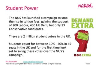 Student Power	The NUS has launched a campaign to stop the rise in tuition fees, gaining the support of 200 Labour, 400 Lib Dem, but only 13 Conservative candidates.	There are 2 million student voters in the UK.	Students count for between 10% - 30% in 45 seats in the UK and for the first time look set to swing these votes over the NUSs campaign.ݺߣ 9#GE2010 #GENY	www.nakedgenerations.comProtected by Copyright ? 2010 Naked Generations Limited. All Rights Reserved. 