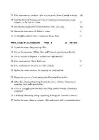 12. Write short notes on employee rights to privacy and choice of outside activities.

(8)

13. Describe the moral threats posed by the revolutionized communication using
computers to the right to privacy.

(8)

14. Describe the concept of environmental ethics with a case study.

(8)

15. Discuss the three senses of ‘Relative’ values.

(8)

16. Give the philosophical views of nature and discuss them.

(8)

NOVEMBER / DECEMBER 2006

PART –B

(4-16 MARKS)

17. Explain the scope of Engineering Ethics
18. Discuss the importance of Duty ethics and Virtues in engineering profession.
19. How do you call an Engineer as a responsible Experimenter?
20. Write short notes on Ethical Relativism.

(8)

21. Write short notes on abuses on the codes of ethics.

(8)

22. Explain the various measures for assessing and reducing Risk.
23. Discuss the concept of safety exists in the Chernobyl Case Studies.
24. Define the Collective Bargaining. Explain the role of collective bargaining in
workplace rights and responsibilities.
25. How will you apply confidentiality for avoiding harmful conflicts of interest in
workplace?
26. Is there any relationship among Engineering, Ecology and Economics? Discuss.
27. Explain the issues related to computer ethics and internet with personal experience.

 