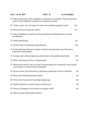 MAY / JUNE 2007

PART –B

(4-16 MARKS)

28. What is spirituality? How spirituality is promoted in work place? What are spiritual
traits to be developed for excellence in corporate activities?
29. Define virtues. List the types of virtues with suitable example for each.?
30. Discuss the term respect for others?

(10)
(6)

31. Discuss Kohlberg’s model of moral development and Glligan theory of moral
development?
32. Define Self Respect.

(4)

33. List the steps in confronting moral dilemma.

(12)

34. In the Challenger Disaster, examine if and how the principal actors behaved as
responsible experimenters.
35. Compare and contrast engineering experiments with standard experiments.
36. What is the proper role law in Engineering?

(10)
(6)

37. Discuss the notion of safe exit using evacuation plans for communities near nuclear
power plants or chemical processing plants.
38. Discuss on the ways and means of reducing occupational crimes in industries.

(8)

39. Discuss the intellectual property plants.

(8)

40. Write a brief account on Consulting Engineering

(8)

41. Explain Engineers as expert witness and advisors?

(8)

42. Discuss an Engineers involvement in weapons work?

(8)

43. Discuss on the Professional Societies?

 
