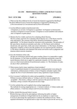 GE-1301
MAY / JUNE 2006

PROFESSIONAL ETHICS AND HUMAN VALUES
QUESTION PAPERS
PART –A

(2MARKS)

1. What are the three different levels of moral development suggested by Kholberg?
The three different levels of moral development as suggested by Kholberg are;
i) Pre-conventional ii) Conventional and iii) Post-conventional.
2. List the different models of professional roles.
i) Engineers as saviours. Ii) Engineer as guardians’ iii) Engineer as bureaucratic
servants iv) Engineer as social servants v) Engineer as social eanablers and catalysts
and vi) Engineer as game player.
3. Mention the five widely used tests for evaluating ethical theories.
The five widely used tests for evaluating ethical theories are: i) The theory must be
clear and logical. The concept of the theory should be formulated to enhance
applicability. ii) The theory should be consistent with its principles. The principles of
the same theory should not contradict each other. iii) The theory and its defense
should rely only upon facts, truths and correct information. iv) The theory should be
adequately complete so that to provide guidance for our required specific situations.
v) The theory should be well-matched with moral convictions such as judgments and
intutions about concrete situations.
4. Give the limitation of the code.
i)Codes are restricted to general and vague wording. Hence it is impossible to apply
for all situations. ii) The codes are different and conflicting and thereby create the
moral dilemma which one to apply for a particular situation. iii) The codes cannot
serve as a final moral authority for professional conduct. iv) The limitation of codes
are due to their proliferation.
5. What reasons lead to many repetitions of past mistakes?
Lack of established channels of communication, misplaced pride in not asking for
information, embarrassment at failure or fear of litigation and plain neglect often
impede the flow of such information lead to many repetitions of past mistakes.
6. Give Lowrance’s definition for safety and acceptability of mistakes.
William Lowrance defined safety as ‘A thing is safe if its risks are judged to be
acceptable’. That means, a thing is safe for a person if the perceived risk is less.
Similarly a thing is unsafe if the perceived risk is high.
7. List the methods that can be applied when testing inappropriate.
The methods for testing inappropriate are: 1. Scenario analysis. 2. Failure modes and
effects analysis, 3. Fault-tree analysis and 4.Even-tree analysis.
8. Define whistle-blowing and when it occurs.
Whistle-blowing is the act by and employee informing the public or higher
management of unethical or illegal behaviour by an employer or superviosor.
It occurs to discourage the organization to continue the unethical activity. When
repeated information was ignored and no steps were taken to prevent the activity by

 