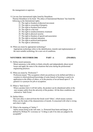 the management or superiors.
9. List any four international rights listed by Donaldson.
Thomas Donaldson in his book ‘The ethics of International Business’ has listed the
following as the International rights:
21. The right to freedom of physical movement
22. The right to ownership of property
23. The right to freedom from torture
24. The right to a fair trial
25. The right to nondiscriminatory treatment
26. The right to physical security
27. The right to freedom of speech and association
28. The right to minimal education
29. The right to political participation
30. The right to subsistence.
10. What you mean by appropriate technology?
Appropriate technology refers to the identification, transfer and implementation of
the most suitable technology for a new set of conditions.
NOVEMBER / DECEMBER 2006

PART –A

(2MARKS)

51. Define moral autonomy.
Moral autonomy is the ability to think critically and independently about moral
Issues and apply the same to the situations that arise during the professional
engineering practices.
52. What you mean by ‘Profession’?
Profession means “The occupation which one professes to be skilled and follow a
vocation in which professed knowledge of some branch of learning is used in its
application to the affairs of others, or in the practice of an art based upon it”. In
general it is synonym for job or occupation.
53. What is ‘Safe Exists’?
When a product fails it will fail safely, the product can be abandoned safely or the
user escapes safely from the adversity of the product. All the three conditions are
referred as ‘Safe Exists’.
54. Define Ethics.
The term ethics is derived from the Greek word ‘Ethos’, which means customs.
Ethics are the study of the characteristics of morals. It concerned with what is wrong
and what is right.
55. What is the meaning of ‘Safety’?
Safety means being in the safe state. i.e. Protected from harm and danger. It is
defined by William W. Lowrence as “A thing is safe if its risks are judged to be
acceptable”

 