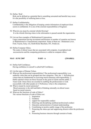 56. Define ‘Risk’.
Risk can be defined as a potential that is something unwanted and harmful may occur.
It is the possibility of suffering harm or loss.
57. Define Confidentiality.
Confidentiality is the obligation of keeping certain information of employer/client
secret or confidential. It is one of the external responsibilities of Engineer.
58. What do you mean by external whistle blowing?
It is the whistle blowing where in the information is passed outside the organization.
59. List out four examples of Multinational Corporations.
Large corporations having investment and business in number of countries are known
as Multinational or Transnational corporation. Some of them are : Hindustan Lever,
Ford, Toyota, Sony, LG, Smith Kline Beecham, ITC, Ponds etc.
60. Define Computer Ethics.
The study of ethical issues that are associated with computer, its peripheral and
accessesseries and the computing profession is called as computer ethics.
MAY / JUNE 2007

PART –A

(2MARKS)

61. Define Self Confidence.
Having confidence in oneself is called Self Confidence.
62. List the types of Human Values.
63. What are the professional responsibilities? The professional responsibility is an
umbrella virtue that can be grouped into four categories. They are: 1. Self-direction
virtues that are fundamental in exercising moral autonomy and responsibility. 2.
Public-spirited virtues are those focused on the good of clients and the public. 3.
Team-work virtues those are essential in enabling the professionals to work
successfully with other people an 4. Proficiency virtue is the competence.
64. What is meant by moral autonomy?
Moral autonomy is the skill and habit of thinking rationally on ethical issues
based on moral concern.
65. What are the functions of code of Ethics?
The various functions of code of Ethics are:
1. Inspiration
2. Guidance
3. support for responsible conduct
4. Deterring and disciplining unethical professional conduct
5. Education and promotion of mutual understanding
6. Contributing to positive public image of the profession
7. Protecting the status quo and suppressing dissent within the profession
and
8. Promoting business interests through restraint of trade.

 