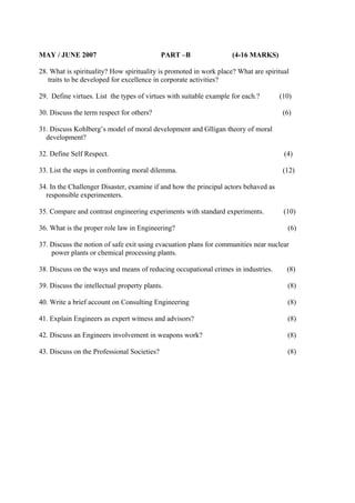 MAY / JUNE 2007

PART –B

(4-16 MARKS)

28. What is spirituality? How spirituality is promoted in work place? What are spiritual
traits to be developed for excellence in corporate activities?
29. Define virtues. List the types of virtues with suitable example for each.?
30. Discuss the term respect for others?

(10)
(6)

31. Discuss Kohlberg’s model of moral development and Glligan theory of moral
development?
32. Define Self Respect.

(4)

33. List the steps in confronting moral dilemma.

(12)

34. In the Challenger Disaster, examine if and how the principal actors behaved as
responsible experimenters.
35. Compare and contrast engineering experiments with standard experiments.
36. What is the proper role law in Engineering?

(10)
(6)

37. Discuss the notion of safe exit using evacuation plans for communities near nuclear
power plants or chemical processing plants.
38. Discuss on the ways and means of reducing occupational crimes in industries.

(8)

39. Discuss the intellectual property plants.

(8)

40. Write a brief account on Consulting Engineering

(8)

41. Explain Engineers as expert witness and advisors?

(8)

42. Discuss an Engineers involvement in weapons work?

(8)

43. Discuss on the Professional Societies?

(8)

 