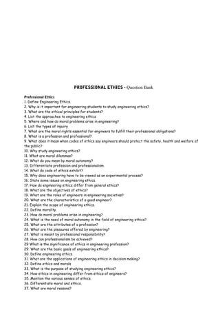 PROFESSIONAL ETHICS - Question Bank
Professional Ethics
1. Define Engineering Ethics.
2. Why is it important for engineering students to study engineering ethics?
3. What are the ethical principles for students?
4. List the approaches to engineering ethics
5. Where and how do moral problems arise in engineering?
6. List the types of inquiry
7. What are the moral rights essential for engineers to fulfill their professional obligations?
8. What is a profession and professional?
9. What does it mean when codes of ethics say engineers should protect the safety, health and welfare of
the public?
10. Why study engineering ethics?
11. What are moral dilemmas?
12. What do you mean by moral autonomy?
13. Differentiate profession and professionalism.
14. What do code of ethics exhibit?
15. Why does engineering have to be viewed as an experimental process?
16. State some issues on engineering ethics.
17. How do engineering ethics differ from general ethics?
18. What are the objectives of ethics?
19. What are the roles of engineers in engineering societies?
20. What are the characteristics of a good engineer?
21. Explain the scope of engineering ethics.
22. Define morality.
23. How do moral problems arise in engineering?
24. What is the need of moral autonomy in the field of engineering ethics?
25. What are the attributes of a profession?
26. What are the pleasures offered by engineering?
27. What is meant by professional responsibility?
28. How can professionalism be achieved?
29 What is the significance of ethics in engineering profession?
29. What are the basic goals of engineering ethics?
30. Define engineering ethics.
31. What are the applications of engineering ethics in decision making?
32. Define ethics and morals
33. What is the purpose of studying engineering ethics?
34. How ethics in engineering differ from ethics of engineers?
35. Mention the various senses of ethics.
36. Differentiate moral and ethics.
37. What are moral reasons?

 