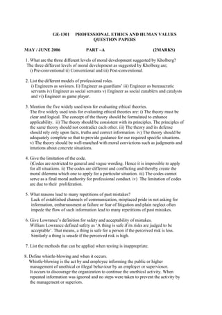 GE-1301
MAY / JUNE 2006

PROFESSIONAL ETHICS AND HUMAN VALUES
QUESTION PAPERS
PART –A

(2MARKS)

1. What are the three different levels of moral development suggested by Kholberg?
The three different levels of moral development as suggested by Kholberg are;
i) Pre-conventional ii) Conventional and iii) Post-conventional.
2. List the different models of professional roles.
i) Engineers as saviours. Ii) Engineer as guardians’ iii) Engineer as bureaucratic
servants iv) Engineer as social servants v) Engineer as social eanablers and catalysts
and vi) Engineer as game player.
3. Mention the five widely used tests for evaluating ethical theories.
The five widely used tests for evaluating ethical theories are: i) The theory must be
clear and logical. The concept of the theory should be formulated to enhance
applicability. ii) The theory should be consistent with its principles. The principles of
the same theory should not contradict each other. iii) The theory and its defense
should rely only upon facts, truths and correct information. iv) The theory should be
adequately complete so that to provide guidance for our required specific situations.
v) The theory should be well-matched with moral convictions such as judgments and
intutions about concrete situations.
4. Give the limitation of the code.
i)Codes are restricted to general and vague wording. Hence it is impossible to apply
for all situations. ii) The codes are different and conflicting and thereby create the
moral dilemma which one to apply for a particular situation. iii) The codes cannot
serve as a final moral authority for professional conduct. iv) The limitation of codes
are due to their proliferation.
5. What reasons lead to many repetitions of past mistakes?
Lack of established channels of communication, misplaced pride in not asking for
information, embarrassment at failure or fear of litigation and plain neglect often
impede the flow of such information lead to many repetitions of past mistakes.
6. Give Lowrance’s definition for safety and acceptability of mistakes.
William Lowrance defined safety as ‘A thing is safe if its risks are judged to be
acceptable’. That means, a thing is safe for a person if the perceived risk is less.
Similarly a thing is unsafe if the perceived risk is high.
7. List the methods that can be applied when testing is inappropriate.
8. Define whistle-blowing and when it occurs.
Whistle-blowing is the act by and employee informing the public or higher
management of unethical or illegal behaviour by an employer or superviosor.
It occurs to discourage the organization to continue the unethical activity. When
repeated information was ignored and no steps were taken to prevent the activity by
the management or superiors.

 