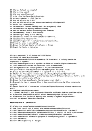84. What are the Rawls two principles?
85. What is ethical egoism?
86. What is paradox of happiness?
87. Define ethical pluralism and ethical relativism.
88. Write any three uses of ethical theories.
89. What are self-direction virtues?
90. What are public spirited virtues, team work virtues and proficiency virtues?
91. Who are right ethics followers?
92. Discuss the need for moral autonomy in the field of engineering ethics.
93. Discuss the skills for improving the moral autonomy.
94. What are the steps involved in confronting moral dilemmas?
95. Discuss Kohlberg’s theory of moral autonomy.
96. Discuss Gilligan’s theory of moral autonomy.
97. Discuss Heinz’s dilemma with reference to the above theories.
98. Discuss consensus and controversy.
99. Discuss the responsibility of professional as a professional virtue.
100. Discuss the senses of responsibility.
101. Discuss the challenger disaster with reference to O rings.
102. Explain the theories of right action

103. Write a short note on self-interest and ethical egoism.
104. Discuss the uses of ethical theories.
105. What are the salient features of implementing the code of ethics or stressing towards the
responsibility of engineers?
106. What are the responsibilities of engineers for serving the society as responsible engineers?
107. What are the conditions that are essential for a valid informed consent?
108. The engineers have the vision as guardians of the public interest-explain.
109. “Engineers should have imaginative foresight and thought for the future”- discuss.
110. Discuss the conscientious commitment of an engineer to live by moral values.
111. What are the skills required for improving moral autonomy of engineers and professionals?
112. How did Gilligan recast Kohlberg’s levels of moral development? Or how did Gilligan view the three levels
of moral development initiated by Kohlberg?
113. Discuss the ethical issues faced by the engineers working in industry.
114. Enumerate the steps to resolve problems of disagreement in solving moral problems in engineering
companies.
115. Explain the vital role of consensus and controversy while considering moral autonomy in engineering
ethics?
116. How can professionalism be achieved?
117. “Engineers are obliged to bring integrity and competence to what ever work they undertake”-discuss.
118. What are the general types of inquiries involved in engineering inspection? Give details.
119. What are the skills required for improving moral autonomy of engineers and professionals?
120. State the important uses of ethical theories.
Engineering as Social Experimentation
121. What are the logics of engineering as social experimentation?
122. How Titanic tragedy could be brought under engineering as social experimentation?
123. What are the basic similarities between engineering experiments and standard experiments?
124. What are the various reasons for the repeated recurrences of tragedies like that of Titanic incident?
125. What are the important differences between engineering and standard experiments?
126. What are the factors that make it appropriate to view engineering projects as experiments?
127. What is monitoring?
128. What is the responsibility of a manager?

 