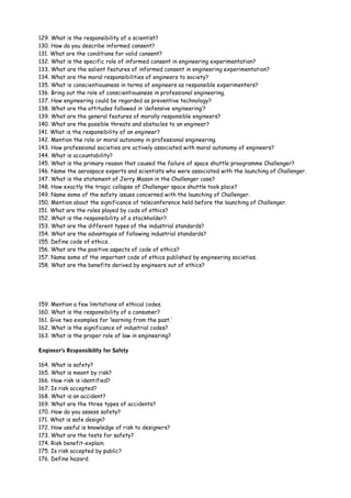 129. What is the responsibility of a scientist?
130. How do you describe informed consent?
131. What are the conditions for valid consent?
132. What is the specific role of informed consent in engineering experimentation?
133. What are the salient features of informed consent in engineering experimentation?
134. What are the moral responsibilities of engineers to society?
135. What is conscientiousness in terms of engineers as responsible experimenters?
136. Bring out the role of conscientiousness in professional engineering.
137. How engineering could be regarded as preventive technology?
138. What are the attitudes followed in ‘defensive engineering’?
139. What are the general features of morally responsible engineers?
140. What are the possible threats and obstacles to an engineer?
141. What is the responsibility of an engineer?
142. Mention the role or moral autonomy in professional engineering.
143. How professional societies are actively associated with moral autonomy of engineers?
144. What is accountability?
145. What is the primary reason that caused the failure of space shuttle praogramme Challenger?
146. Name the aerospace experts and scientists who were associated with the launching of Challenger.
147. What is the statement of Jerry Mason in the Challenger case?
148. How exactly the tragic collapse of Challenger space shuttle took place?
149. Name some of the safety issues concerned with the launching of Challenger.
150. Mention about the significance of teleconference held before the launching of Challenger.
151. What are the roles played by cods of ethics?
152. What is the responsibility of a stockholder?
153. What are the different types of the industrial standards?
154. What are the advantages of following industrial standards?
155. Define code of ethics.
156. What are the positive aspects of code of ethics?
157. Name some of the important code of ethics published by engineering societies.
158. What are the benefits derived by engineers out of ethics?

159. Mention a few limitations of ethical codes.
160. What is the responsibility of a consumer?
161. Give two examples for ‘learning from the past.’
162. What is the significance of industrial codes?
163. What is the proper role of law in engineering?
Engineer’s Responsibility for Safety
164. What is safety?
165. What is meant by risk?
166. How risk is identified?
167. Is risk accepted?
168. What is an accident?
169. What are the three types of accidents?
170. How do you assess safety?
171. What is safe design?
172. How useful is knowledge of risk to designers?
173. What are the tests for safety?
174. Risk benefit-explain.
175. Is risk accepted by public?
176. Define hazard.

 