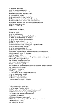 177. How risk is reduced?
178. What is risk management?
179. How the risk evaluation is done?
180. Name the methods to control risk?
181. How is risk accounted?
182. Give an example for improved safety.
183. Name the steps involved in design for safety.
184. What are the ways in which risks are identified?
185. Give any two action plan that would ensure safe design.
186. What is risk retention?
187. Define risk transfer.
Responsibilities and Rights
188. Define loyalty.
189. What is collegiality?
190. Mention the core elements of collegiality.
191. What do you understand by ‘respect’?
192. What is the meaning of commitment?
193. Define connectedness?
194. What are the two senses of loyalty?
195. What are institutional authority and expert authority?
196. What is obligation of loyalty?
197. What is misguided loyalty?
198. Discuss professionalism and loyalty
199. When an engineer is right in withholding identification loyalty?
200. Differentiate authority and power.
201. What is moral right?
202. Distinguish between human moral rights and special moral rights.
203. What is accepting authority?
204. State the paramount obligations.
205. What is collective bargaining?
206. Who is a faithful agent?
207. What are the consequences of collective bargaining in public service?
208. What is confidentiality?
209. What is trade secret?
210. What is patent?
211. How can one escape from patent violation?
212. What are gifts and bribes?
213. Explain insider information
214. Explain occupational crime.
215. What is price fixing? Is it illegal?

216. Is employees’ life protected?
217. What are professional rights?
218. What is the basic right of professional conscience?
219. What is institutional recognition of rights?
220. What is right of conscientious refusal?
221. Limited right-explain.
222. How engineers are made happy?
223. What are the two basic rights of professional conscience?
224. Explain rights ethics.
225. What is duty ethics?

 