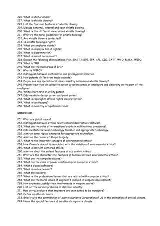 226. What is utilitarianism?
227. What is whistle blowing?
228. List the four man features of whistle blowing.
229. Discuss external, internal and open whistle blowing.
230. What re the different views about whistle blowing?
231. What re the moral guidelines for whistle blowing?
232. Are whistle blowers protected?
233. Is whistle blowing a right?
234. What are employee rights?
235. What is employee bill of rights?
236. What is discrimination?
237. What is sexual harassment?
238. Explain the following abbreviations: FAA, BART, NSPE, EPA, AFL, CIO, GATT, WTO, NASA, WIPO.
239. What is IPR?
240. What are the main areas of IPR?
241. What is WIPO?
242. Distinguish between confidential and privileged information.
243. How patents differ from trade secrets?
244. Do you see any special moral issue raised by anonymous whistle blowing?
245. Present your view on collective action by unions aimed at employers and disloyalty on the part of the
employees.
246. Write short note on utility patent.
247. Differentiate design patent and plant patent.
248. What is copyright? Whose rights are protected?
249. What is bootlegging?
250. What is meant by occupational crime?
Global Issues
251. What are global issues?
252. Distinguish between ethical relativism and descriptive relativism.
253. What are the roles of international rights in multinational companies?
254. Differentiate between technology transfer and appropriate technology.
255. Mention some typical examples for appropriate technology.
256. Mention the causes of Bhopal tragedy.
257. What re the important concepts of environmental ethics?
258. How Cinema’s rice oil is associated with the violation of environmental ethics?
259. What is sentient centered ethics?
260. Mention about the salient features of eco centric ethics.
261. What are the characteristic features of human centered environmental ethics?
262. What are the computer abuses?
263. What are the roles of power relationships in computer ethics?
264. What s biased software?
265. What is embezzlement?
266. What are hackers?
267. What re the professional issues that are related with computer ethics?
268. What are the moral values of engineer’s involved in weapons development?
269. How engineers justify their involvements in weapons works?
270. List out the various problems of defense industry.
271. How do you evaluate that engineers are best suited to be managers?
272. Define an ethical climate.
273. Briefly give the contribution of Martin Marietta Corporation of US in the promotion of ethical climate.
274. Name the special features of an ethical corporate climate.

 