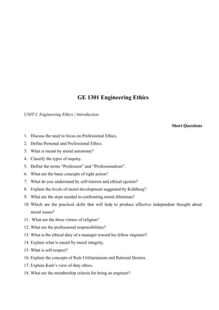 GE 1301 Engineering Ethics
UNIT I: Engineering Ethics / Introduction
Short Questions
1. Discuss the need to focus on Professional Ethics.
2. Define Personal and Professional Ethics.
3. What is meant by moral autonomy?
4. Classify the types of inquiry.
5. Define the terms “Profession” and “Professionalism”.
6. What are the basic concepts of right action?
7. What do you understand by self-interest and ethical egoism?
8. Explain the levels of moral development suggested by Kohlberg?
9. What are the steps needed in confronting moral dilemmas?
10. Which are the practical skills that will help to produce effective independent thought about
moral issues?
11. What are the three virtues of religion?
12. What are the professional responsibilities?
13. What is the ethical duty of a manager toward his fellow engineer?
14. Explain what is meant by moral integrity.
15. What is self-respect?
16. Explain the concepts of Rule Utilitarianism and Rational Desires.
17. Explain Kant’s view of duty ethics.
18. What are the membership criteria for being an engineer?

 