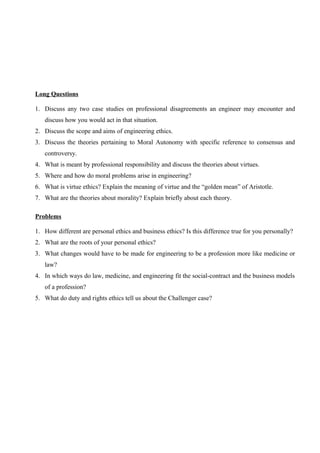 Long Questions
1. Discuss any two case studies on professional disagreements an engineer may encounter and
discuss how you would act in that situation.
2. Discuss the scope and aims of engineering ethics.
3. Discuss the theories pertaining to Moral Autonomy with specific reference to consensus and
controversy.
4. What is meant by professional responsibility and discuss the theories about virtues.
5. Where and how do moral problems arise in engineering?
6. What is virtue ethics? Explain the meaning of virtue and the “golden mean” of Aristotle.
7. What are the theories about morality? Explain briefly about each theory.
Problems
1. How different are personal ethics and business ethics? Is this difference true for you personally?
2. What are the roots of your personal ethics?
3. What changes would have to be made for engineering to be a profession more like medicine or
law?
4. In which ways do law, medicine, and engineering fit the social-contract and the business models
of a profession?
5. What do duty and rights ethics tell us about the Challenger case?

 