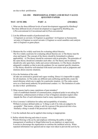 are due to their proliferation.
GE-1301
MAY / JUNE 2006

PROFESSIONAL ETHICS AND HUMAN VALUES
QUESTION PAPERS
PART –A

(2MARKS)

1. What are the three different levels of moral development suggested by Kholberg?
The three different levels of moral development as suggested by Kholberg are;
i) Pre-conventional ii) Conventional and iii) Post-conventional.
2. List the different models of professional roles.
i) Engineers as saviours. Ii) Engineer as guardians’ iii) Engineer as bureaucratic
servants iv) Engineer as social servants v) Engineer as social eanablers and catalysts
and vi) Engineer as game player.

3. Mention the five widely used tests for evaluating ethical theories.
The five widely used tests for evaluating ethical theories are: i) The theory must be
clear and logical. The concept of the theory should be formulated to enhance
applicability. ii) The theory should be consistent with its principles. The principles of
the same theory should not contradict each other. iii) The theory and its defense
should rely only upon facts, truths and correct information. iv) The theory should be
adequately complete so that to provide guidance for our required specific situations.
v) The theory should be well-matched with moral convictions such as judgments and
intutions about concrete situations.
4. Give the limitation of the code.
i)Codes are restricted to general and vague wording. Hence it is impossible to apply
for all situations. ii) The codes are different and conflicting and thereby create the
moral dilemma which one to apply for a particular situation. iii) The codes cannot
serve as a final moral authority for professional conduct. iv) The limitation of codes
are due to their proliferation.
5. What reasons lead to many repetitions of past mistakes?
Lack of established channels of communication, misplaced pride in not asking for
information, embarrassment at failure or fear of litigation and plain neglect often
impede the flow of such information lead to many repetitions of past mistakes.
6. Give Lowrance’s definition for safety and acceptability of mistakes.
William Lowrance defined safety as ‘A thing is safe if its risks are judged to be
acceptable’. That means, a thing is safe for a person if the perceived risk is less.
Similarly a thing is unsafe if the perceived risk is high.
7. List the methods that can be applied when testing is inappropriate.
8. Define whistle-blowing and when it occurs.
Whistle-blowing is the act by and employee informing the public or higher
management of unethical or illegal behaviour by an employer or superviosor.
It occurs to discourage the organization to continue the unethical activity. When
repeated information was ignored and no steps were taken to prevent the activity by

 