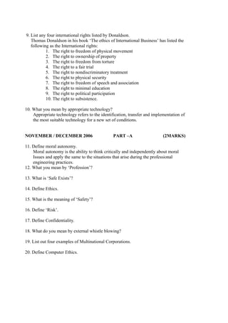 9. List any four international rights listed by Donaldson.
Thomas Donaldson in his book ‘The ethics of International Business’ has listed the
following as the International rights:
1. The right to freedom of physical movement
2. The right to ownership of property
3. The right to freedom from torture
4. The right to a fair trial
5. The right to nondiscriminatory treatment
6. The right to physical security
7. The right to freedom of speech and association
8. The right to minimal education
9. The right to political participation
10. The right to subsistence.
10. What you mean by appropriate technology?
Appropriate technology refers to the identification, transfer and implementation of
the most suitable technology for a new set of conditions.
NOVEMBER / DECEMBER 2006

PART –A

(2MARKS)

11. Define moral autonomy.
Moral autonomy is the ability to think critically and independently about moral
Issues and apply the same to the situations that arise during the professional
engineering practices.
12. What you mean by ‘Profession’?
13. What is ‘Safe Exists’?
14. Define Ethics.
15. What is the meaning of ‘Safety’?
16. Define ‘Risk’.
17. Define Confidentiality.
18. What do you mean by external whistle blowing?
19. List out four examples of Multinational Corporations.
20. Define Computer Ethics.

 