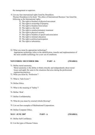 the management or superiors.
9. List any four international rights listed by Donaldson.
Thomas Donaldson in his book ‘The ethics of International Business’ has listed the
following as the International rights:
31. The right to freedom of physical movement
32. The right to ownership of property
33. The right to freedom from torture
34. The right to a fair trial
35. The right to nondiscriminatory treatment
36. The right to physical security
37. The right to freedom of speech and association
38. The right to minimal education
39. The right to political participation
40. The right to subsistence.

10. What you mean by appropriate technology?
Appropriate technology refers to the identification, transfer and implementation of
the most suitable technology for a new set of conditions.
NOVEMBER / DECEMBER 2006

PART –A

(2MARKS)

71. Define moral autonomy.
Moral autonomy is the ability to think critically and independently about moral
Issues and apply the same to the situations that arise during the professional
engineering practices.
72. What you mean by ‘Profession’?
73. What is ‘Safe Exists’?
74. Define Ethics.
75. What is the meaning of ‘Safety’?
76. Define ‘Risk’.
77. Define Confidentiality.
78. What do you mean by external whistle blowing?
79. List out four examples of Multinational Corporations.
80. Define Computer Ethics.
MAY / JUNE 2007
81. Define Self Confidence.
82. List the types of Human Values.

PART –A

(2MARKS)

 