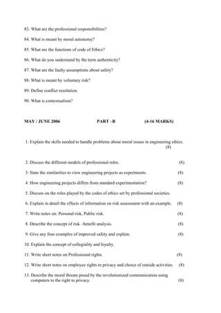 83. What are the professional responsibilities?
84. What is meant by moral autonomy?
85. What are the functions of code of Ethics?
86. What do you understand by the term authenticity?
87. What are the faulty assumptions about safety?
88. What is meant by voluntary risk?
89. Define conflict resolution.
90. What is contextualism?

MAY / JUNE 2006

PART –B

(4-16 MARKS)

1. Explain the skills needed to handle problems about moral issues in engineering ethics.
(8)
2. Discuss the different models of professional roles.

(8)

3. State the similarities to view engineering projects as experiments.

(8)

4. How engineering projects differs from standard experimentation?

(8)

5. Discuss on the roles played by the codes of ethics set by professional societies.
6. Explain in detail the effects of information on risk assessment with an example.

(8)

7. Write notes on: Personal risk, Public risk.

(8)

8. Describe the concept of risk –benefit analysis.

(8)

9. Give any four examples of improved safety and explain.

(8)

10. Explain the concept of collegiality and loyalty.
11. Write short notes on Professional rights.

(8)

12. Write short notes on employee rights to privacy and choice of outside activities.

(8)

13. Describe the moral threats posed by the revolutionized communication using
computers to the right to privacy.

(8)

 