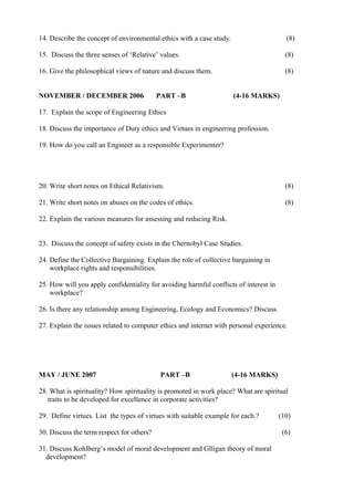 14. Describe the concept of environmental ethics with a case study.

(8)

15. Discuss the three senses of ‘Relative’ values.

(8)

16. Give the philosophical views of nature and discuss them.

(8)

NOVEMBER / DECEMBER 2006

PART –B

(4-16 MARKS)

17. Explain the scope of Engineering Ethics
18. Discuss the importance of Duty ethics and Virtues in engineering profession.
19. How do you call an Engineer as a responsible Experimenter?

20. Write short notes on Ethical Relativism.

(8)

21. Write short notes on abuses on the codes of ethics.

(8)

22. Explain the various measures for assessing and reducing Risk.
23. Discuss the concept of safety exists in the Chernobyl Case Studies.
24. Define the Collective Bargaining. Explain the role of collective bargaining in
workplace rights and responsibilities.
25. How will you apply confidentiality for avoiding harmful conflicts of interest in
workplace?
26. Is there any relationship among Engineering, Ecology and Economics? Discuss.
27. Explain the issues related to computer ethics and internet with personal experience.

MAY / JUNE 2007

PART –B

(4-16 MARKS)

28. What is spirituality? How spirituality is promoted in work place? What are spiritual
traits to be developed for excellence in corporate activities?
29. Define virtues. List the types of virtues with suitable example for each.?
30. Discuss the term respect for others?
31. Discuss Kohlberg’s model of moral development and Glligan theory of moral
development?

(10)
(6)

 