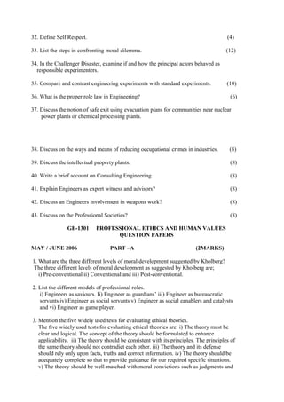 32. Define Self Respect.

(4)

33. List the steps in confronting moral dilemma.

(12)

34. In the Challenger Disaster, examine if and how the principal actors behaved as
responsible experimenters.
35. Compare and contrast engineering experiments with standard experiments.
36. What is the proper role law in Engineering?

(10)
(6)

37. Discuss the notion of safe exit using evacuation plans for communities near nuclear
power plants or chemical processing plants.

38. Discuss on the ways and means of reducing occupational crimes in industries.

(8)

39. Discuss the intellectual property plants.

(8)

40. Write a brief account on Consulting Engineering

(8)

41. Explain Engineers as expert witness and advisors?

(8)

42. Discuss an Engineers involvement in weapons work?

(8)

43. Discuss on the Professional Societies?

(8)

GE-1301
MAY / JUNE 2006

PROFESSIONAL ETHICS AND HUMAN VALUES
QUESTION PAPERS
PART –A

(2MARKS)

1. What are the three different levels of moral development suggested by Kholberg?
The three different levels of moral development as suggested by Kholberg are;
i) Pre-conventional ii) Conventional and iii) Post-conventional.
2. List the different models of professional roles.
i) Engineers as saviours. Ii) Engineer as guardians’ iii) Engineer as bureaucratic
servants iv) Engineer as social servants v) Engineer as social eanablers and catalysts
and vi) Engineer as game player.
3. Mention the five widely used tests for evaluating ethical theories.
The five widely used tests for evaluating ethical theories are: i) The theory must be
clear and logical. The concept of the theory should be formulated to enhance
applicability. ii) The theory should be consistent with its principles. The principles of
the same theory should not contradict each other. iii) The theory and its defense
should rely only upon facts, truths and correct information. iv) The theory should be
adequately complete so that to provide guidance for our required specific situations.
v) The theory should be well-matched with moral convictions such as judgments and

 