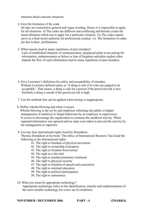 intutions about concrete situations.
4. Give the limitation of the code.
i)Codes are restricted to general and vague wording. Hence it is impossible to apply
for all situations. ii) The codes are different and conflicting and thereby create the
moral dilemma which one to apply for a particular situation. iii) The codes cannot
serve as a final moral authority for professional conduct. iv) The limitation of codes
are due to their proliferation.
5. What reasons lead to many repetitions of past mistakes?
Lack of established channels of communication, misplaced pride in not asking for
information, embarrassment at failure or fear of litigation and plain neglect often
impede the flow of such information lead to many repetitions of past mistakes.

6. Give Lowrance’s definition for safety and acceptability of mistakes.
William Lowrance defined safety as ‘A thing is safe if its risks are judged to be
acceptable’. That means, a thing is safe for a person if the perceived risk is less.
Similarly a thing is unsafe if the perceived risk is high.
7. List the methods that can be applied when testing is inappropriate.
8. Define whistle-blowing and when it occurs.
Whistle-blowing is the act by and employee informing the public or higher
management of unethical or illegal behaviour by an employer or superviosor.
It occurs to discourage the organization to continue the unethical activity. When
repeated information was ignored and no steps were taken to prevent the activity by
the management or superiors.
9. List any four international rights listed by Donaldson.
Thomas Donaldson in his book ‘The ethics of International Business’ has listed the
following as the International rights:
41. The right to freedom of physical movement
42. The right to ownership of property
43. The right to freedom from torture
44. The right to a fair trial
45. The right to nondiscriminatory treatment
46. The right to physical security
47. The right to freedom of speech and association
48. The right to minimal education
49. The right to political participation
50. The right to subsistence.
10. What you mean by appropriate technology?
Appropriate technology refers to the identification, transfer and implementation of
the most suitable technology for a new set of conditions.
NOVEMBER / DECEMBER 2006

PART –A

(2MARKS)

 