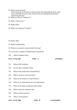 91. Define moral autonomy.
Moral autonomy is the ability to think critically and independently about moral
Issues and apply the same to the situations that arise during the professional
engineering practices.
92. What you mean by ‘Profession’?
93. What is ‘Safe Exists’?
94. Define Ethics.
95. What is the meaning of ‘Safety’?

96. Define ‘Risk’.
97. Define Confidentiality.
98. What do you mean by external whistle blowing?
99. List out four examples of Multinational Corporations.
100.

Define Computer Ethics.

MAY / JUNE 2007

PART –A

101.

Define Self Confidence.

102.

List the types of Human Values.

103.

What are the professional responsibilities?

104.

What is meant by moral autonomy?

105.

What are the functions of code of Ethics?

106.

What do you understand by the term authenticity?

107.

What are the faulty assumptions about safety?

108.

What is meant by voluntary risk?

109.

Define conflict resolution.

110.

(2MARKS)

What is contextualism?

MAY / JUNE 2006

PART –B

(4-16 MARKS)

 