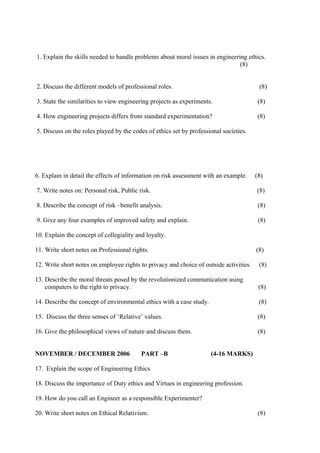 1. Explain the skills needed to handle problems about moral issues in engineering ethics.
(8)
2. Discuss the different models of professional roles.

(8)

3. State the similarities to view engineering projects as experiments.

(8)

4. How engineering projects differs from standard experimentation?

(8)

5. Discuss on the roles played by the codes of ethics set by professional societies.

6. Explain in detail the effects of information on risk assessment with an example.

(8)

7. Write notes on: Personal risk, Public risk.

(8)

8. Describe the concept of risk –benefit analysis.

(8)

9. Give any four examples of improved safety and explain.

(8)

10. Explain the concept of collegiality and loyalty.
11. Write short notes on Professional rights.

(8)

12. Write short notes on employee rights to privacy and choice of outside activities.

(8)

13. Describe the moral threats posed by the revolutionized communication using
computers to the right to privacy.

(8)

14. Describe the concept of environmental ethics with a case study.

(8)

15. Discuss the three senses of ‘Relative’ values.

(8)

16. Give the philosophical views of nature and discuss them.

(8)

NOVEMBER / DECEMBER 2006

PART –B

(4-16 MARKS)

17. Explain the scope of Engineering Ethics
18. Discuss the importance of Duty ethics and Virtues in engineering profession.
19. How do you call an Engineer as a responsible Experimenter?
20. Write short notes on Ethical Relativism.

(8)

 