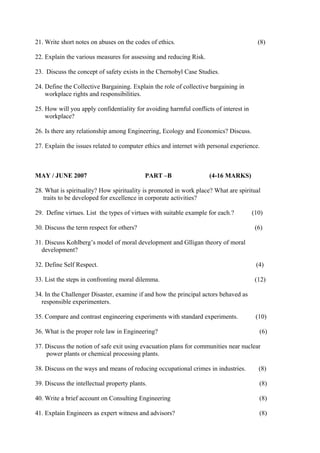 21. Write short notes on abuses on the codes of ethics.

(8)

22. Explain the various measures for assessing and reducing Risk.
23. Discuss the concept of safety exists in the Chernobyl Case Studies.
24. Define the Collective Bargaining. Explain the role of collective bargaining in
workplace rights and responsibilities.
25. How will you apply confidentiality for avoiding harmful conflicts of interest in
workplace?
26. Is there any relationship among Engineering, Ecology and Economics? Discuss.
27. Explain the issues related to computer ethics and internet with personal experience.

MAY / JUNE 2007

PART –B

(4-16 MARKS)

28. What is spirituality? How spirituality is promoted in work place? What are spiritual
traits to be developed for excellence in corporate activities?
29. Define virtues. List the types of virtues with suitable example for each.?
30. Discuss the term respect for others?

(10)
(6)

31. Discuss Kohlberg’s model of moral development and Glligan theory of moral
development?
32. Define Self Respect.

(4)

33. List the steps in confronting moral dilemma.

(12)

34. In the Challenger Disaster, examine if and how the principal actors behaved as
responsible experimenters.
35. Compare and contrast engineering experiments with standard experiments.
36. What is the proper role law in Engineering?

(10)
(6)

37. Discuss the notion of safe exit using evacuation plans for communities near nuclear
power plants or chemical processing plants.
38. Discuss on the ways and means of reducing occupational crimes in industries.

(8)

39. Discuss the intellectual property plants.

(8)

40. Write a brief account on Consulting Engineering

(8)

41. Explain Engineers as expert witness and advisors?

(8)

 