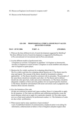 42. Discuss an Engineers involvement in weapons work?

(8)

43. Discuss on the Professional Societies?

GE-1301
MAY / JUNE 2006

PROFESSIONAL ETHICS AND HUMAN VALUES
QUESTION PAPERS
PART –A

(2MARKS)

1. What are the three different levels of moral development suggested by Kholberg?
The three different levels of moral development as suggested by Kholberg are;
i) Pre-conventional ii) Conventional and iii) Post-conventional.
2. List the different models of professional roles.
i) Engineers as saviours. Ii) Engineer as guardians’ iii) Engineer as bureaucratic
servants iv) Engineer as social servants v) Engineer as social eanablers and catalysts
and vi) Engineer as game player.
3. Mention the five widely used tests for evaluating ethical theories.
The five widely used tests for evaluating ethical theories are: i) The theory must be
clear and logical. The concept of the theory should be formulated to enhance
applicability. ii) The theory should be consistent with its principles. The principles of
the same theory should not contradict each other. iii) The theory and its defense
should rely only upon facts, truths and correct information. iv) The theory should be
adequately complete so that to provide guidance for our required specific situations.
v) The theory should be well-matched with moral convictions such as judgments and
intutions about concrete situations.
4. Give the limitation of the code.
i)Codes are restricted to general and vague wording. Hence it is impossible to apply
for all situations. ii) The codes are different and conflicting and thereby create the
moral dilemma which one to apply for a particular situation. iii) The codes cannot
serve as a final moral authority for professional conduct. iv) The limitation of codes
are due to their proliferation.
5. What reasons lead to many repetitions of past mistakes?
Lack of established channels of communication, misplaced pride in not asking for
information, embarrassment at failure or fear of litigation and plain neglect often

 