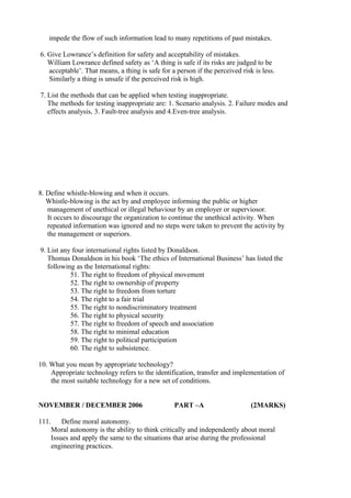 impede the flow of such information lead to many repetitions of past mistakes.
6. Give Lowrance’s definition for safety and acceptability of mistakes.
William Lowrance defined safety as ‘A thing is safe if its risks are judged to be
acceptable’. That means, a thing is safe for a person if the perceived risk is less.
Similarly a thing is unsafe if the perceived risk is high.
7. List the methods that can be applied when testing inappropriate.
The methods for testing inappropriate are: 1. Scenario analysis. 2. Failure modes and
effects analysis, 3. Fault-tree analysis and 4.Even-tree analysis.

8. Define whistle-blowing and when it occurs.
Whistle-blowing is the act by and employee informing the public or higher
management of unethical or illegal behaviour by an employer or superviosor.
It occurs to discourage the organization to continue the unethical activity. When
repeated information was ignored and no steps were taken to prevent the activity by
the management or superiors.
9. List any four international rights listed by Donaldson.
Thomas Donaldson in his book ‘The ethics of International Business’ has listed the
following as the International rights:
51. The right to freedom of physical movement
52. The right to ownership of property
53. The right to freedom from torture
54. The right to a fair trial
55. The right to nondiscriminatory treatment
56. The right to physical security
57. The right to freedom of speech and association
58. The right to minimal education
59. The right to political participation
60. The right to subsistence.
10. What you mean by appropriate technology?
Appropriate technology refers to the identification, transfer and implementation of
the most suitable technology for a new set of conditions.
NOVEMBER / DECEMBER 2006
111.

PART –A

(2MARKS)

Define moral autonomy.
Moral autonomy is the ability to think critically and independently about moral
Issues and apply the same to the situations that arise during the professional
engineering practices.

 