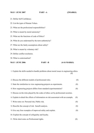 MAY / JUNE 2007

PART –A

(2MARKS)

21. Define Self Confidence.
22. List the types of Human Values.
23. What are the professional responsibilities?
24. What is meant by moral autonomy?
25. What are the functions of code of Ethics?
26. What do you understand by the term authenticity?
27. What are the faulty assumptions about safety?
28. What is meant by voluntary risk?
29. Define conflict resolution.
30. What is contextualism?
MAY / JUNE 2006

PART –B

(4-16 MARKS)

1. Explain the skills needed to handle problems about moral issues in engineering ethics.
(8)
2. Discuss the different models of professional roles.

(8)

3. State the similarities to view engineering projects as experiments.

(8)

4. How engineering projects differs from standard experimentation?

(8)

5. Discuss on the roles played by the codes of ethics set by professional societies.
6. Explain in detail the effects of information on risk assessment with an example.

(8)

7. Write notes on: Personal risk, Public risk.

(8)

8. Describe the concept of risk –benefit analysis.

(8)

9. Give any four examples of improved safety and explain.

(8)

10. Explain the concept of collegiality and loyalty.
11. Write short notes on Professional rights.

(8)

 