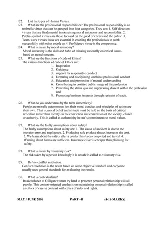 122.
List the types of Human Values.
123.
What are the professional responsibilities? The professional responsibility is an
umbrella virtue that can be grouped into four categories. They are: 1. Self-direction
virtues that are fundamental in exercising moral autonomy and responsibility. 2.
Public-spirited virtues are those focused on the good of clients and the public. 3.
Team-work virtues those are essential in enabling the professionals to work
successfully with other people an 4. Proficiency virtue is the competence.
124.
What is meant by moral autonomy?
Moral autonomy is the skill and habit of thinking rationally on ethical issues
based on moral concern.
125.
What are the functions of code of Ethics?
The various functions of code of Ethics are:
1. Inspiration
2. Guidance
3. support for responsible conduct
4. Deterring and disciplining unethical professional conduct
5. Education and promotion of mutual understanding
6. Contributing to positive public image of the profession
7. Protecting the status quo and suppressing dissent within the profession
and
8. Promoting business interests through restraint of trade.
126.

What do you understand by the term authenticity?
People are morally autonomous hen their moral conduct and principles of action are
their own. That is, moral belief and attitude must be held on the basis of crtitical
reflection rather than merely on the conviction and convention of the society, church
or authority. This is called as authenticity in one’s commitment to moral values.

127.

What are the faulty assumptions about safety?
The faulty assumptions about safety are: 1. The cause of accident is due to the
operator error and negligence. 2. Producing safe product always increases the cost.
3. We learn about the safety after a product has been completed and tested. 4.
Warning about harms are sufficient. Insurance cover is cheaper than planning for
safety.

128.

What is meant by voluntary risk?
The risk taken by a person knowingly it is unsafe is called as voluntary risk.

129.
Define conflict resolution.
Conflict resolution is the result based on some objective standard and corporate
usually uses general standards for evaluating the results.
130.

What is contextualism?
In accordance to Gilligan women try hard to preserve personal relationship will all
people. This context-oriented emphasis on maintaining personal relationship is called
as ethics of care in contrast with ethics of rules and rights.

MAY / JUNE 2006

PART –B

(4-16 MARKS)

 