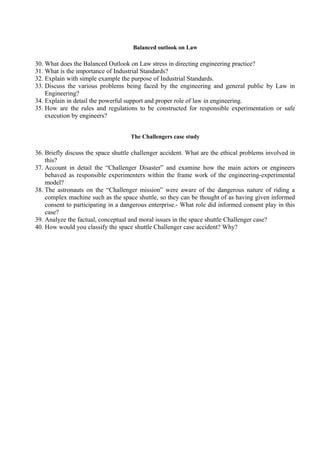 Balanced outlook on Law

30. What does the Balanced Outlook on Law stress in directing engineering practice?
31. What is the importance of Industrial Standards?
32. Explain with simple example the purpose of Industrial Standards.
33. Discuss the various problems being faced by the engineering and general public by Law in
Engineering?
34. Explain in detail the powerful support and proper role of law in engineering.
35. How are the rules and regulations to be constructed for responsible experimentation or safe
execution by engineers?
The Challengers case study

36. Briefly discuss the space shuttle challenger accident. What are the ethical problems involved in
this?
37. Account in detail the “Challenger Disaster” and examine how the main actors or engineers
behaved as responsible experimenters within the frame work of the engineering-experimental
model?
38. The astronauts on the “Challenger mission” were aware of the dangerous nature of riding a
complex machine such as the space shuttle, so they can be thought of as having given informed
consent to participating in a dangerous enterprise.- What role did informed consent play in this
case?
39. Analyze the factual, conceptual and moral issues in the space shuttle Challenger case?
40. How would you classify the space shuttle Challenger case accident? Why?

 