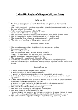 Unit – III - Engineer’s Responsibility for Safety
Safety and risk
1. Are the engineers responsible to educate the public for safe operation of the equipment?
How?
2. What kind of responsibility should the engineer have to avoid mistakes that may lead to accident
due to the design of their product?
3. “Safety should be an integral part of design”-Discuss.
4. State the industrial definition on ‘Safety;
5. What are the basic concepts of industrial safety with regard to the product and their usages?
6. What are the factors that influence the perception of risk? – Explain in detail.
7. What is meant by ‘Risk’ in industrial working situations? – Explain in detail.
8. What is the use of knowledge of risk acceptance to engineers?
Assessment of safety and risk
9. What are the factors an engineer should know before accessing any product?
10. Compare safety and risks.
11. What is meant by a disaster?
12. What are the increased costs of products if design is un-safe?
13. How does the manufacturer understood the risk in a product help?
14. Mention any two ways to determine/quantify the risk.
15. What are the positive uncertainties in determining risks?
16. Explain clearly how stressing on high safety and low risks lead to higher primary costs?
17. How does the knowledge of uncertainties in design help the engineers to access the risk of a
product?
Risk benefit analysis
18. a) What is the necessity for using risk benefit analysis?
b) What is meant by risk benefit analysis – Explain?
c) What are the informations that could be received from the Risk benefit analysis?
19. Explain in detail about the criteria the engineer has to investigate in order to minimize the risk in
any product.
20. a) What are the difficulties faced is accessing personal risks? What are the various conceptual
difficulties exist in Risk benefit analysis of safety?
b) What are the ethical implications of risk benefit analysis and how to weigh them?
21. Give some example of improved safety in product manufacturing.
22. What are the factors affecting the risk acceptability?
23. What is the use of knowledge of risk acceptance to an engineer?
24. What is the knowledge required to access the risk?
25. ‘Through checking and testing of both the prototype and final product is essential to ensure
safety’ – Discuss the responsibility of design engineer in this regard with suitable example.
26. What are the drawbacks in prototype testing and destructive testing for ensuring safety?

 