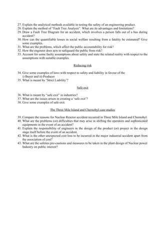 27. Explain the analytical methods available in testing the safety of an engineering product.
28. Explain the method of “Fault Tree Analysis”. What are its advantages and limitations?
29. Draw a Fault Tree Diagram for an accident, which involves a person falls out of a bus during
accident?
30. How can the quantifiable losses in social welfare resulting from a fatality be estimated? Give
some examples.
31. What are the problems, which affect the public accountability for risk?
32. How the engineer does acts to safeguard the public from risk?
33. Account for some faulty assumptions about safety and state the related reality with respect to the
assumptions with suitable examples.
Reducing risk
34. Give some examples of laws with respect to safety and liability in favour of the
i) Buyer and ii) Producer
35. What is meant by ‘Strict Liability’?
Safe exit
36. What is meant by “safe exit” in industries?
37. What are the issues arisen in creating a ‘safe exit’?
38. Give some examples of safe exit.
The Three Mile Island and Chernobyl case studies
39. Compare the reasons for Nuclear Reactor accident occurred in Three Mile Island and Chernobyl.
40. What are the problems (or) difficulties that may arise in shifting the operators and sophisticated
equipments in the event of an accident?
41. Explain the responsibility of engineers in the design of the product (or) project in the design
stage itself before the event of an accident.
42. What is the other unexpected cost loss to be incurred in the major industrial accident apart from
the association of cost?
43. What are the safeties pre-cautions and measures to be taken in the plant design of Nuclear power
Industry on public interest?

 
