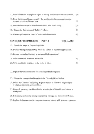 12. Write short notes on employee rights to privacy and choice of outside activities.

(8)

13. Describe the moral threats posed by the revolutionized communication using
computers to the right to privacy.

(8)

14. Describe the concept of environmental ethics with a case study.

(8)

15. Discuss the three senses of ‘Relative’ values.

(8)

16. Give the philosophical views of nature and discuss them.

(8)

NOVEMBER / DECEMBER 2006

PART –B

(4-16 MARKS)

17. Explain the scope of Engineering Ethics
18. Discuss the importance of Duty ethics and Virtues in engineering profession.
19. How do you call an Engineer as a responsible Experimenter?
20. Write short notes on Ethical Relativism.

(8)

21. Write short notes on abuses on the codes of ethics.

(8)

22. Explain the various measures for assessing and reducing Risk.
23. Discuss the concept of safety exists in the Chernobyl Case Studies.
24. Define the Collective Bargaining. Explain the role of collective bargaining in
workplace rights and responsibilities.
25. How will you apply confidentiality for avoiding harmful conflicts of interest in
workplace?
26. Is there any relationship among Engineering, Ecology and Economics? Discuss.
27. Explain the issues related to computer ethics and internet with personal experience.

 