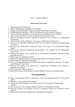 Unit-V– GLOBAL ISSUES
Multinational Corporations

1.
2.
3.
4.
5.
6.
7.

What meant by the Global Issues?
Define ‘Multinational Corporation’ with examples.
Mention some Multinational Companies and their establishment of business.
In Multinational Corporations, what are the benefits enjoyed by the Host Company?
What are the normal problems or issues that may arise in Multinational Corporation?
What is meant by “Relative Values” in Multinational Corporation issues?
What are the different forms of relativism in existence of the formation of a Multinational
Corporation?
8. What is known as Ethics Relativism with respect to Multinational Corporation?
9. What does the Descriptive Relativism state? Give your answer in context with Multinational
Corporation.
10. How does any Multinational Corporation function with respect to the International Human
Rights?
11. What are the important International Human Rights to be respected by any Multinational
Corporation?
12. What are the different ways available for any Multinational Corporation to promote morally
justifiable measures?
13. What is known as technology transfer?
14. What are the organizations that can take the responsibility for technology transfer?
15. What is meant by “appropriate technology”?
16. How can the appropriateness be examined in the transfer of appropriate technology with respect
to Multinational Corporation?
17. What are the cautions to be observed by a Multinational Corporation in the transfer of
appropriate technology?
18. Give an account of ‘Bhopal disaster’?
19. What are the reasons for the disaster occurred in Bhopal? Discuss Environmental Ethics.
Environmental Ethics
20. Why is Environmental Ethics so important to create environmental awareness to the general
public?
21. What does an environmental ethic educate?
22. Discuss the effects of damage to the entire system of the society due to Environmental
pollution.
23. Give an account of anti-ecological attitudes of public in environmental activities.
24. What are the duties of an engineer in his role as experience? What sort of queries he should
respond?
25. What are the serious environmental issues concerned to the engineers?

 
