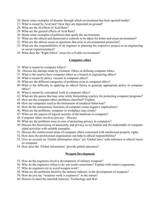 26. Quote some examples of disaster through which environment has been spoiled totally?
27. What is meant by Acid rain? How they are deposited on ground?
28. What are the ill effects of Acid Rain?
29. What are the general effects of Acid Rain?
30. Quote some examples of pollution that spoils the environment.
31. What are the ethical and democrative controls to be taken for better and clean environment?
32. What are the ethical issues or questions that arise in environmental protection?
33. What are the responsibilities of an engineer in planning his respective project as an engineering
or social experimentation?
34. What does the “Right Ethics” stress for a livable environment?
Computer ethics
35. What is meant by computer Ethics?
36. Discuss the attempt made by Emment. Ethics in defining computer ethics.
37. What is the need to have computer ethics as a branch in engineering ethics?
38. What is meant by policy vacuum in computer ethics?
39. What are the different categories of problems exist in computer ethics?
40. What is the difficulty in applying an ethical theory to generate appropriate policy in computer
ethics?
41. What is meant by conceptual work in computer ethics?
42. What are the quires that may arise while formulating a policy for protecting computer programs?
43. How are the computer ethics problems classified? Explain.
44. How are computers used as the Instrument of unethical behaviour?
45. How do the autonomous functions of computer create negative implications?
46. What are the problems, computer in workplace may create?
47. What are the aspects of logical security of the hardware in computer?
48. Computer ethics involves privacy – Discuss.
49. What are the problems arise in case of protecting privacy in computers?
50. Discuss the functioning of anonymity and privacy as (a) helpful and (b) undesirable of computer
aided activities with suitable examples.
51. Discuss the controversial areas of computer ethics concerned with intellectual property rights.
52. How does the professional organization can help in ethical responsibilities?
53. Give an account on ‘Global information ethics’ are ‘Global laws’ with reference to ethical issues
on computer.
54. How does the ‘Global information’ provide global education?
Weapon Development
55. How do the engineers involve development of military weapons?
56. Why do the engineers refuse to do war works sometimes? Explain with relative arguments.
57. Why do engineers try to avoid weapon work?
58. What are the problems faced by the defence industry in the development of weapons?
59. How do you say “weapons work is expensive” to the nation?
60. Discuss in short the interlink between ‘Technology and War’.

 
