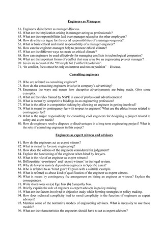 Engineers as Managers
61. Engineers shine better as manager-Discuss.
62. What are the implication arising in manager acting as professionals?
63. What are the responsibilities laid over manager related to the other employees?
64. How do ethicists argue for the social responsibilities of a manager-engineer?
65. What is basic ethical and moral responsibility of a manager-engineer?
66. How can the engineer-manager help to promote ethical climate?
67. What are the different ways to create an ethical climate?
68. How can engineers be used effectively for managing conflicts in technological companies?
69. What are the important forms of conflict that may arise for an engineering project manager?
70. Given an account of the “Principle for Conflict Resolution”.
71. “In conflict, focus must be only on interest and not on position” – Discuss.
Consulting engineers
72. Who are referred as consulting engineer?
73. How do the consulting engineers involve in company’s advertising?
74. Enumerate the ways and means how deceptive advertisements are being made. Give some
examples.
75. What are the rules framed by NSPE in case of professional advertisements?
76. What is meant by competitive biddings in an engineering profession?
77. What is the effect in competitive bidding by allowing an engineer in getting involved?
78. What is meant by contingency fee with respect to engineer? What are the ethical issues related to
contingency fee?
79. What is the major responsibility for consulting civil engineers for designing a project related to
safety and client needs?
80. How do engineers resolve disputes or disadvantages in a long term engineering project? What is
the role of consulting engineers in this aspect?
Engineers as expert witness and advisors
81. How do the engineers act as expert witness?
82. What is meant by forensic engineering?
83. How does the witness of the engineers considered for judgement?
84. Explain the functioning of the engineer when hired by lawyers.
85. What is the role of an engineer as expert witness?
86. Differentiate ‘eyewitness’ and ‘expert witness’ in the legal system.
87. Why do lawyers mainly depend on engineers in Specific cases?
88. Who is referred to as ‘hired gun’? Explain with a suitable example.
89. What is referred as abuse kind of qualification of the engineer as expert witness.
90. What is meant by contingency fee arrangement on hiring an engineer as witness? Explain the
consequences.
91. Write short notes on (a) Ego bias (b) Sympathy bias.
92. Briefly explain the role of engineer as expert advisers in policy making.
93. What are the factors involved in objective study while forming strategies in policy making.
94. How does technical complicity lead to moral complicity in the function of engineers as expert
advisers?
95. Mention some of the normative models of engineering advisers. What is necessity to use these
models?
96. What are the characteristics the engineers should have to act as expert advisers?

 