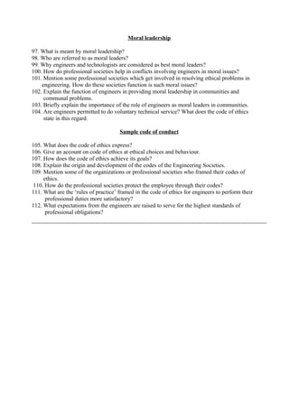 Moral leadership
97. What is meant by moral leadership?
98. Who are referred to as moral leaders?
99. Why engineers and technologists are considered as best moral leaders?
100. How do professional societies help in conflicts involving engineers in moral issues?
101. Mention some professional societies which get involved in resolving ethical problems in
engineering. How do these societies function is such moral issues?
102. Explain the function of engineers in providing moral leadership in communities and
communal problems.
103. Briefly explain the importance of the role of engineers as moral leaders in communities.
104. Are engineers permitted to do voluntary technical service? What does the code of ethics
state in this regard.
Sample code of conduct
105. What does the code of ethics express?
106. Give an account on code of ethics at ethical choices and behaviour.
107. How does the code of ethics achieve its goals?
108. Explain the origin and development of the codes of the Engineering Societies.
109. Mention some of the organizations or professional societies who framed their codes of
ethics.
110. How do the professional societies protect the employee through their codes?
111. What are the ‘rules of practice’ framed in the code of ethics for engineers to perform their
professional duties more satisfactory?
112. What expectations from the engineers are raised to serve for the highest standards of
professional obligations?

 