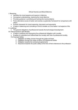 Ethical theories and Moral Dilemma
I. Resolving:
• Identifies the moral aspects and reasons in dilemma
• Conceptual understanding, resolving the moral dilemma
• Provides guidance in prioritizing and solving the moral problems
• Finds alternative course of action and evolves a systematic framework for comparisons with
others
• Evolves framework for moral reasoning, discussion and arguments
• It helps in balancing and controlling of mind to enable us to act better in all aspects of life.
II. Justifying:
• The general obligations of professional towards the technological development
III. Interconnections with Morality:
• It helps in justifying and expressing the professional obligation with morality
• Enables to understand and differentiate the morality with that of professional morality.
For Example Safety:
1. Obligation of safety concern through the codes and laws
2. Obligation through the codes of ethics of Professional bodies
3. Obligation towards the contractual agreements
4. Assurance towards the public safety at the time of their enterance to the profession

 