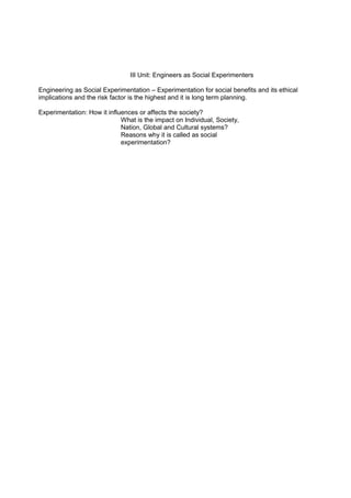 III Unit: Engineers as Social Experimenters
Engineering as Social Experimentation – Experimentation for social benefits and its ethical
implications and the risk factor is the highest and it is long term planning.
Experimentation: How it influences or affects the society?
What is the impact on Individual, Society,
Nation, Global and Cultural systems?
Reasons why it is called as social
experimentation?

 