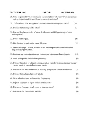 MAY / JUNE 2007

PART –B

(4-16 MARKS)

28. What is spirituality? How spirituality is promoted in work place? What are spiritual
traits to be developed for excellence in corporate activities?
29. Define virtues. List the types of virtues with suitable example for each.?
30. Discuss the term respect for others?

(10)
(6)

31. Discuss Kohlberg’s model of moral development and Glligan theory of moral
development?
32. Define Self Respect.

(4)

33. List the steps in confronting moral dilemma.

(12)

34. In the Challenger Disaster, examine if and how the principal actors behaved as
responsible experimenters.
35. Compare and contrast engineering experiments with standard experiments.
36. What is the proper role law in Engineering?

(10)
(6)

37. Discuss the notion of safe exit using evacuation plans for communities near nuclear
power plants or chemical processing plants.
38. Discuss on the ways and means of reducing occupational crimes in industries.

(8)

39. Discuss the intellectual property plants.

(8)

40. Write a brief account on Consulting Engineering

(8)

41. Explain Engineers as expert witness and advisors?

(8)

42. Discuss an Engineers involvement in weapons work?

(8)

43. Discuss on the Professional Societies?

(8)

 