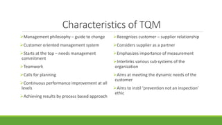 Characteristics of TQM
Management philosophy – guide to change
Customer oriented management system
Starts at the top – needs management
commitment
Teamwork
Calls for planning
Continuous performance improvement at all
levels
Achieving results by process based approach
Recognizes customer – supplier relationship
Considers supplier as a partner
Emphasizes importance of measurement
Interlinks various sub systems of the
organization
Aims at meeting the dynamic needs of the
customer
Aims to instil ‘prevention not an inspection’
ethic
 