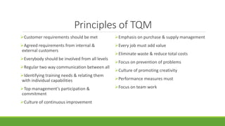 Principles of TQM
Customer requirements should be met
Agreed requirements from internal &
external customers
Everybody should be involved from all levels
Regular two way communication between all
Identifying training needs & relating them
with individual capabilities
Top management’s participation &
commitment
Culture of continuous improvement
Emphasis on purchase & supply management
Every job must add value
Eliminate waste & reduce total costs
Focus on prevention of problems
Culture of promoting creativity
Performance measures must
Focus on team work
 