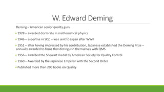 W. Edward Deming
Deming – American senior quality guru
1928 – awarded doctorate in mathematical physics
1946 – expertise in SQC – was sent to Japan after WWII
1951 – after having impressed by his contribution, Japanese established the Deming Prize –
annually awarded to firms that distinguish themselves with QMS
1956 – awarded the Shewart medal by American Society for Quality Control
1960 – Awarded by the Japanese Emperor with the Second Order
Published more than 200 books on Quality
 