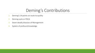 Deming’s Contributions
1. Deming’s 14 points on route to quality
2. Deming cycle or PDCA
3. Seven deadly diseases of Management
4. System of profound knowledge
 