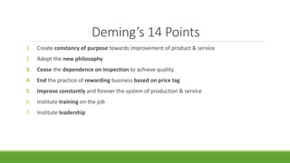Deming’s 14 Points
1. Create constancy of purpose towards improvement of product & service
2. Adopt the new philosophy
3. Cease the dependence on inspection to achieve quality
4. End the practice of rewarding business based on price tag
5. Improve constantly and forever the system of production & service
6. Institute training on the job
7. Institute leadership
 