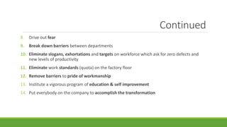 Continued
8. Drive out fear
9. Break down barriers between departments
10. Eliminate slogans, exhortations and targets on workforce which ask for zero defects and
new levels of productivity
11. Eliminate work standards (quota) on the factory floor
12. Remove barriers to pride of workmanship
13. Institute a vigorous program of education & self improvement
14. Put everybody on the company to accomplish the transformation
 