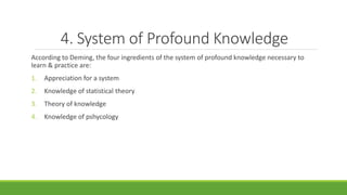 4. System of Profound Knowledge
According to Deming, the four ingredients of the system of profound knowledge necessary to
learn & practice are:
1. Appreciation for a system
2. Knowledge of statistical theory
3. Theory of knowledge
4. Knowledge of pshycology
 