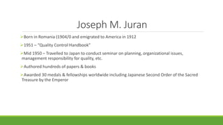 Joseph M. Juran
Born in Romania (1904/0 and emigrated to America in 1912
1951 – “Quality Control Handbook”
Mid 1950 – Travelled to Japan to conduct seminar on planning, organizational issues,
management responsibility for quality, etc.
Authored hundreds of papers & books
Awarded 30 medals & fellowships worldwide including Japanese Second Order of the Sacred
Treasure by the Emperor
 