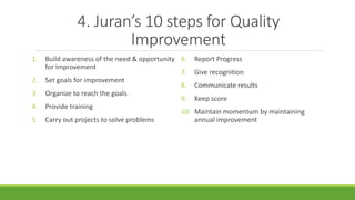 4. Juran’s 10 steps for Quality
Improvement
1. Build awareness of the need & opportunity
for improvement
2. Set goals for improvement
3. Organize to reach the goals
4. Provide training
5. Carry out projects to solve problems
6. Report Progress
7. Give recognition
8. Communicate results
9. Keep score
10. Maintain momentum by maintaining
annual improvement
 