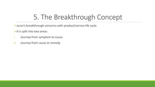 5. The Breakthrough Concept
Juran’s breakthrough concerns with product/service life cycle
It is split into two areas:
i. Journey from symptom to cause
ii. Journey from cause to remedy
 
